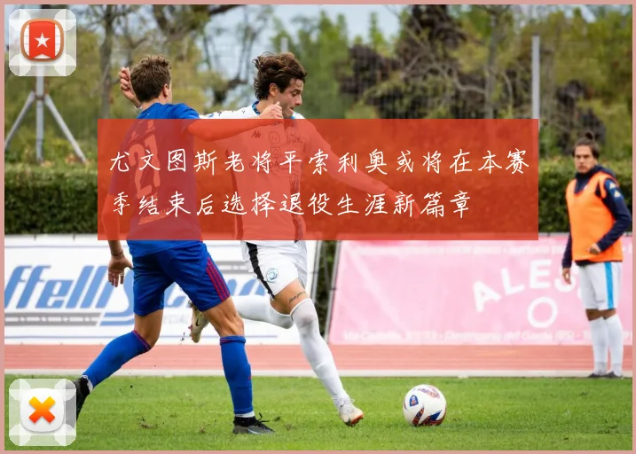 尤文图斯老将平索利奥或将在本赛季结束后选择退役生涯新篇章