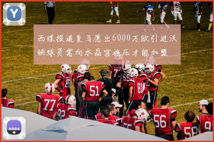 西媒报道皇马愿出6000万欧引进沃顿球员需向水晶宫施压才能加盟