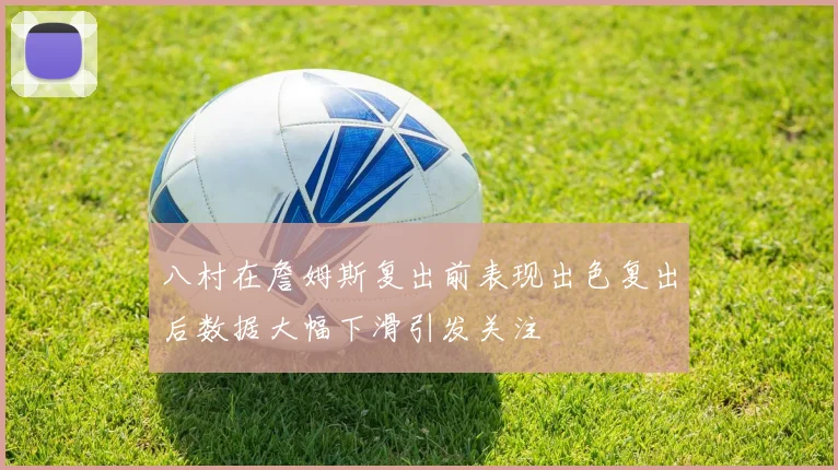 八村在詹姆斯复出前表现出色复出后数据大幅下滑引发关注