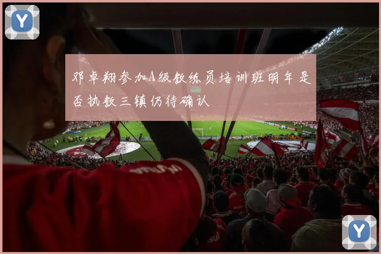 邓卓翔参加A级教练员培训班明年是否执教三镇仍待确认