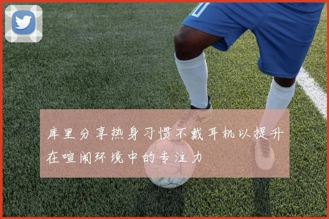 库里分享热身习惯不戴耳机以提升在喧闹环境中的专注力