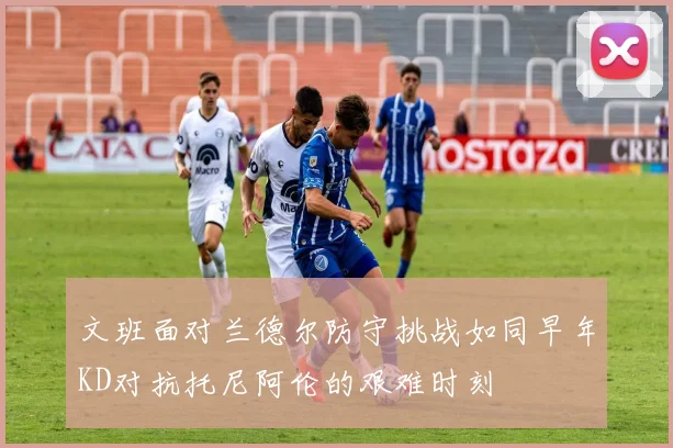 文班面对兰德尔防守挑战如同早年KD对抗托尼阿伦的艰难时刻