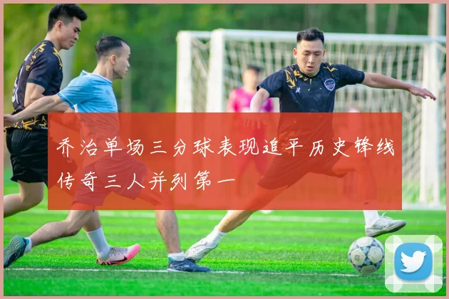 乔治单场三分球表现追平历史锋线传奇三人并列第一