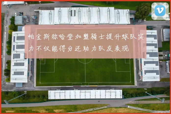 帕金斯称哈登加盟骑士提升球队实力不仅能得分还助力队友表现