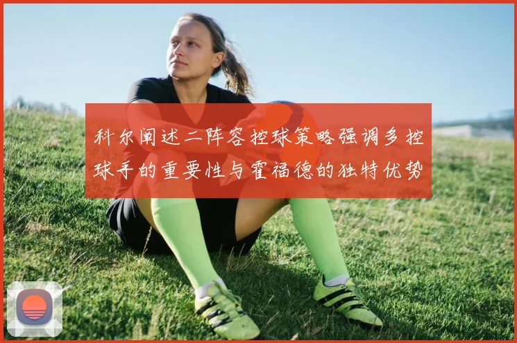 科尔阐述二阵容控球策略强调多控球手的重要性与霍福德的独特优势