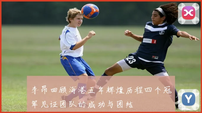 李昂回顾海港五年辉煌历程四个冠军见证团队的成功与团结