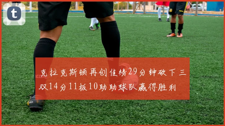 克拉克斯顿再创佳绩29分钟砍下三双14分11板10助助球队赢得胜利