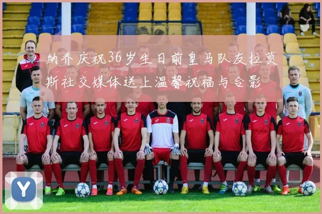 纳乔庆祝36岁生日前皇马队友拉莫斯社交媒体送上温馨祝福与合影