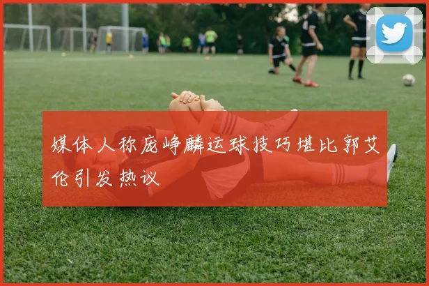 媒体人称庞峥麟运球技巧堪比郭艾伦引发热议